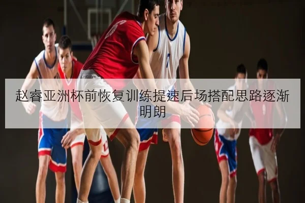 赵睿亚洲杯前恢复训练提速后场搭配思路逐渐明朗