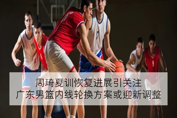 周琦夏训恢复进展引关注 广东男篮内线轮换方案或迎新调整
