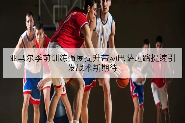 亚马尔季前训练强度提升带动巴萨边路提速引发战术新期待